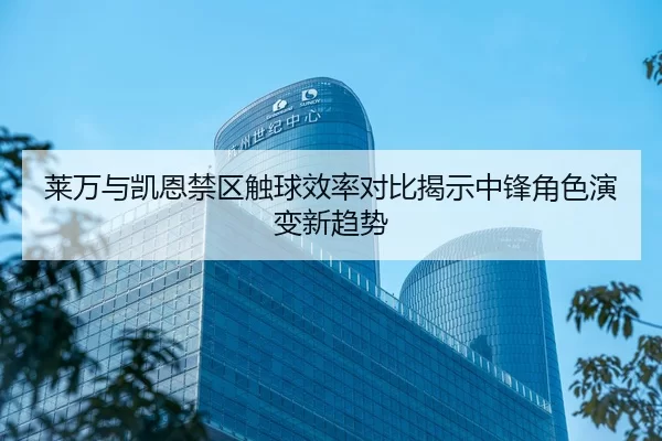 莱万与凯恩禁区触球效率对比揭示中锋角色演变新趋势