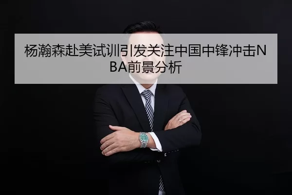 杨瀚森赴美试训引发关注中国中锋冲击NBA前景分析