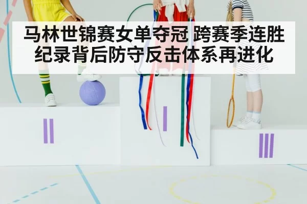 马林世锦赛女单夺冠 跨赛季连胜纪录背后防守反击体系再进化