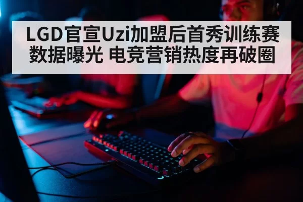 LGD官宣Uzi加盟后首秀训练赛数据曝光 电竞营销热度再破圈
